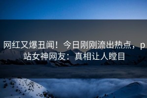 网红又爆丑闻！今日刚刚流出热点，p站女神网友：真相让人瞠目