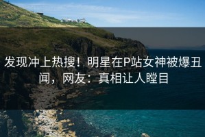发现冲上热搜！明星在P站女神被爆丑闻，网友：真相让人瞠目