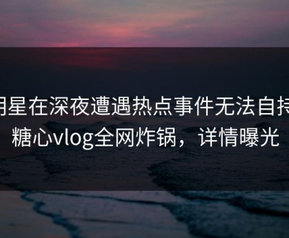 明星在深夜遭遇热点事件无法自持，糖心vlog全网炸锅，详情曝光