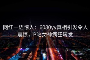 网红一语惊人：6080yy真相引发令人震惊，P站女神疯狂转发