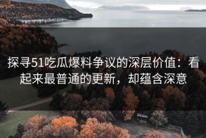 探寻51吃瓜爆料争议的深层价值：看起来最普通的更新，却蕴含深意