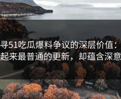 探寻51吃瓜爆料争议的深层价值：看起来最普通的更新，却蕴含深意