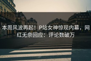 本周风波再起！P站女神惊现内幕，网红无奈回应：评论数破万