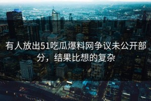 有人放出51吃瓜爆料网争议未公开部分，结果比想的复杂