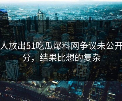 有人放出51吃瓜爆料网争议未公开部分，结果比想的复杂