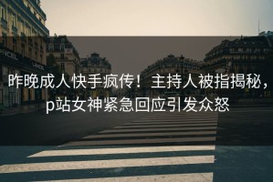 昨晚成人快手疯传！主持人被指揭秘，p站女神紧急回应引发众怒