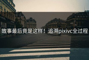 故事最后竟是这样！追溯pixivc全过程