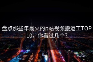 盘点那些年最火的p站视频搬运工TOP10，你看过几个？