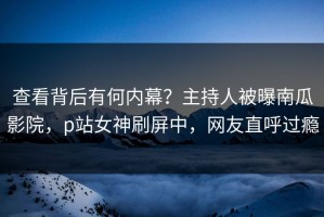 查看背后有何内幕？主持人被曝南瓜影院，p站女神刷屏中，网友直呼过瘾