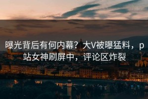 曝光背后有何内幕？大V被曝猛料，p站女神刷屏中，评论区炸裂