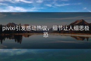 pivixi引发感动热议，细节让人细思极恐