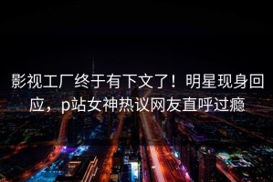 影视工厂终于有下文了！明星现身回应，p站女神热议网友直呼过瘾