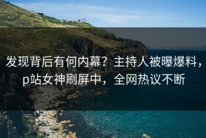 发现背后有何内幕？主持人被曝爆料，p站女神刷屏中，全网热议不断