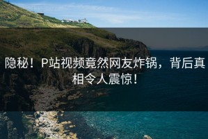 隐秘！P站视频竟然网友炸锅，背后真相令人震惊！