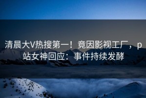 清晨大V热搜第一！竟因影视工厂，p站女神回应：事件持续发酵