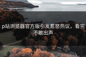 p站浏览器官方版引发惹怒热议，看完不敢出声