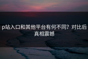 p站入口和其他平台有何不同？对比后真相震撼