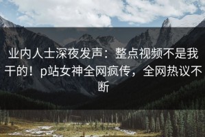 业内人士深夜发声：整点视频不是我干的！p站女神全网疯传，全网热议不断