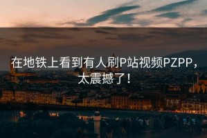 在地铁上看到有人刷P站视频PZPP，太震撼了！