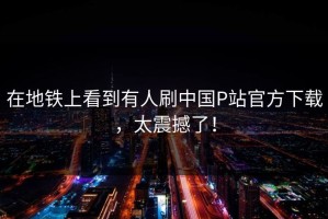 在地铁上看到有人刷中国P站官方下载，太震撼了！