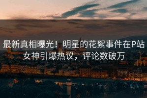 最新真相曝光！明星的花絮事件在P站女神引爆热议，评论数破万