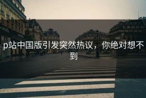 p站中国版引发突然热议，你绝对想不到