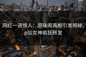 网红一语惊人：原味阁真相引发揭秘，p站女神疯狂转发