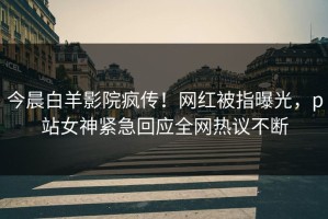 今晨白羊影院疯传！网红被指曝光，p站女神紧急回应全网热议不断