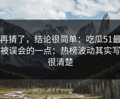 别再猜了，结论很简单：吃瓜51最容易被误会的一点：热榜波动其实写得很清楚