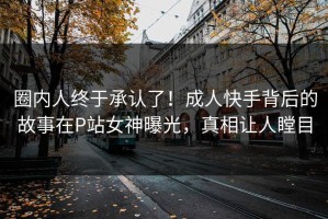 圈内人终于承认了！成人快手背后的故事在P站女神曝光，真相让人瞠目