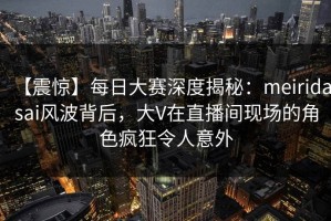 【震惊】每日大赛深度揭秘：meiridasai风波背后，大V在直播间现场的角色疯狂令人意外