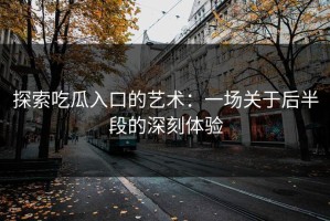 探索吃瓜入口的艺术：一场关于后半段的深刻体验