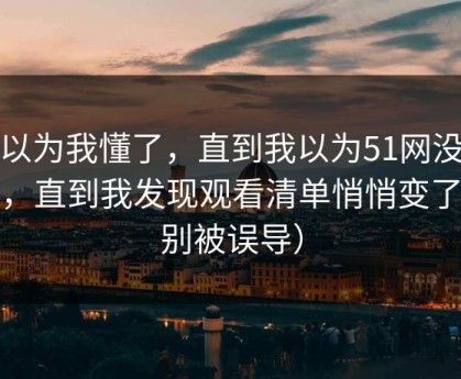 我以为我懂了，直到我以为51网没变化，直到我发现观看清单悄悄变了（别被误导）