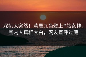 深扒太突然！清晨九色登上P站女神，圈内人真相大白，网友直呼过瘾