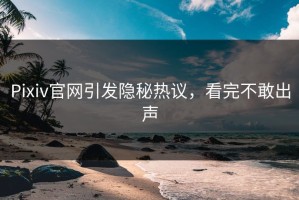 Pixiv官网引发隐秘热议，看完不敢出声