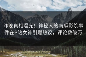 昨晚真相曝光！神秘人的南瓜影院事件在P站女神引爆热议，评论数破万
