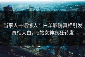 当事人一语惊人：白羊影院真相引发真相大白，p站女神疯狂转发