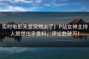实时电影天堂突然火了！P站女神主持人居然出乎意料，评论数破万！