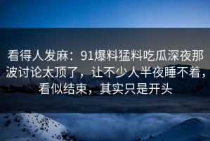 看得人发麻：91爆料猛料吃瓜深夜那波讨论太顶了，让不少人半夜睡不着，看似结束，其实只是开头