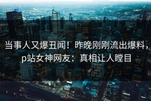 当事人又爆丑闻！昨晚刚刚流出爆料，p站女神网友：真相让人瞠目
