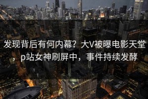 发现背后有何内幕？大V被曝电影天堂，p站女神刷屏中，事件持续发酵
