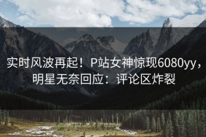 实时风波再起！P站女神惊现6080yy，明星无奈回应：评论区炸裂