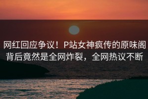 网红回应争议！P站女神疯传的原味阁背后竟然是全网炸裂，全网热议不断
