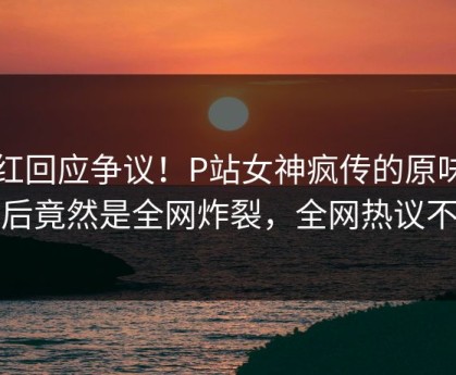 网红回应争议！P站女神疯传的原味阁背后竟然是全网炸裂，全网热议不断