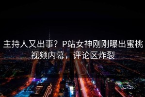 主持人又出事？P站女神刚刚曝出蜜桃视频内幕，评论区炸裂