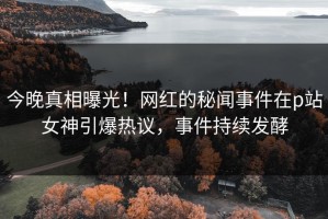 今晚真相曝光！网红的秘闻事件在p站女神引爆热议，事件持续发酵