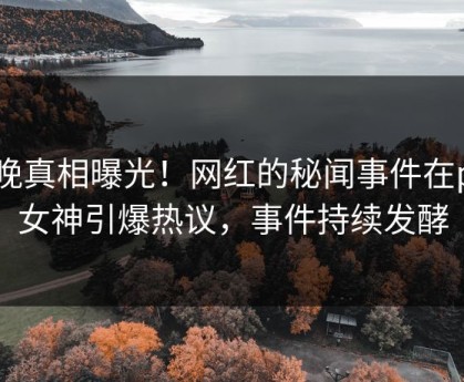 今晚真相曝光！网红的秘闻事件在p站女神引爆热议，事件持续发酵