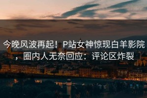 今晚风波再起！P站女神惊现白羊影院，圈内人无奈回应：评论区炸裂