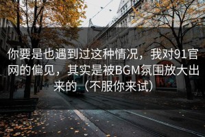 你要是也遇到过这种情况，我对91官网的偏见，其实是被BGM氛围放大出来的（不服你来试）