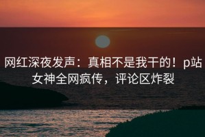 网红深夜发声：真相不是我干的！p站女神全网疯传，评论区炸裂